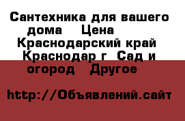 Сантехника для вашего дома  › Цена ­ 100 - Краснодарский край, Краснодар г. Сад и огород » Другое   